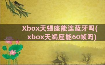 Xbox天蝎座能连蓝牙吗(xbox天蝎座能60帧吗)