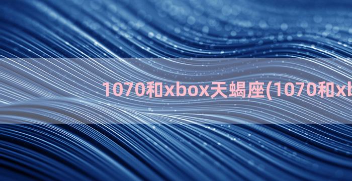 1070和xbox天蝎座(1070和xbox)
