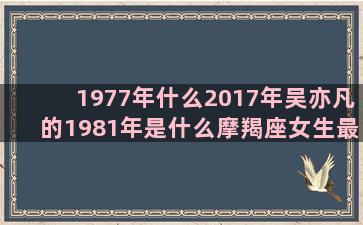 1977年什么2017年吴亦凡的1981年是什么摩羯座女生最配哪一个工行星座卡年费(1977年什么时候打春)