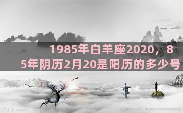 1985年白羊座2020，85年阴历2月20是阳历的多少号