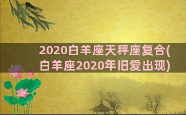 2020白羊座天秤座复合(白羊座2020年旧爱出现)