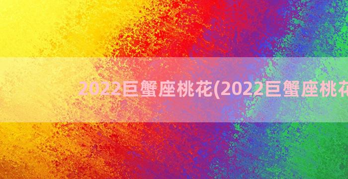 2022巨蟹座桃花(2022巨蟹座桃花劫)