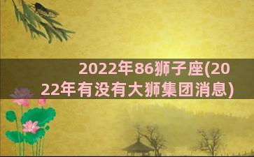 2022年86狮子座(2022年有没有大狮集团消息)