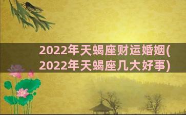 2022年天蝎座财运婚姻(2022年天蝎座几大好事)