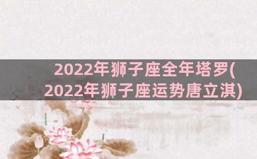 2022年狮子座全年塔罗(2022年狮子座运势唐立淇)