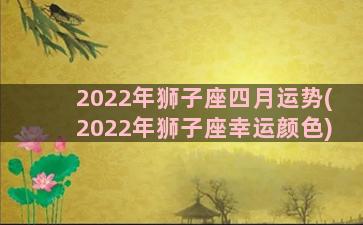 2022年狮子座四月运势(2022年狮子座幸运颜色)