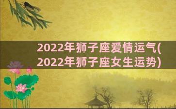 2022年狮子座爱情运气(2022年狮子座女生运势)