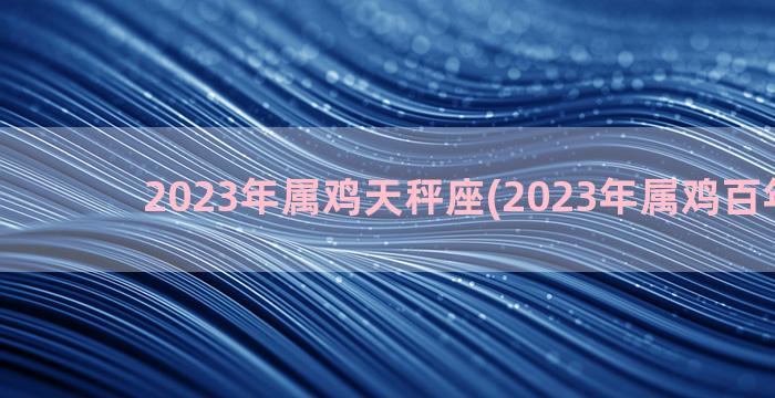 2023年属鸡天秤座(2023年属鸡百年难遇)