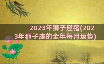 2023年狮子座猪(2023年狮子座的全年每月运势)