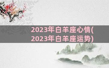 2023年白羊座心情(2023年白羊座运势)