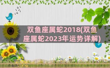 双鱼座属蛇2018(双鱼座属蛇2023年运势详解)