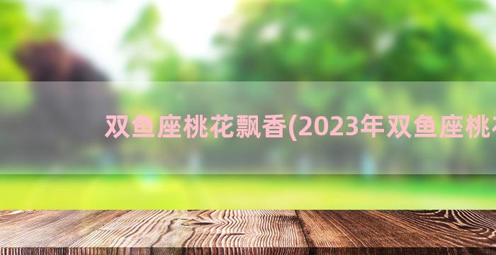 双鱼座桃花飘香(2023年双鱼座桃花)