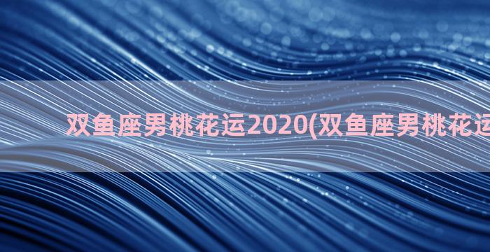 双鱼座男桃花运2020(双鱼座男桃花运在几岁)