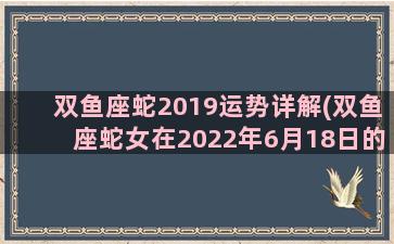 双鱼座蛇2019运势详解(双鱼座蛇女在2022年6月18日的工作运势)