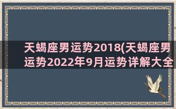 天蝎座男运势2018(天蝎座男运势2022年9月运势详解大全)