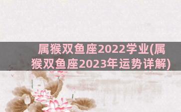 属猴双鱼座2022学业(属猴双鱼座2023年运势详解)