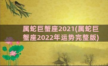 属蛇巨蟹座2021(属蛇巨蟹座2022年运势完整版)