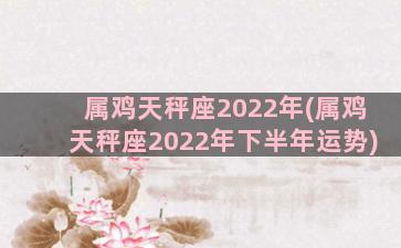 属鸡天秤座2022年(属鸡天秤座2022年下半年运势)