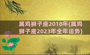属鸡狮子座2018年(属鸡狮子座2023年全年运势)