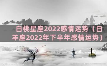 白桃星座2022感情运势（白羊座2022年下半年感情运势）
