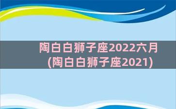 陶白白狮子座2022六月(陶白白狮子座2021)
